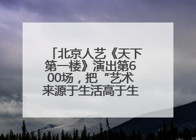 北京人艺《天下第一楼》演出第600场，把“艺术来源于生活高于生活”诠释到极致