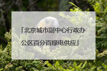 北京城市副中心行政办公区百分百绿电供应