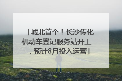 城北首个！长沙传化机动车登记服务站开工，预计8月投入运营