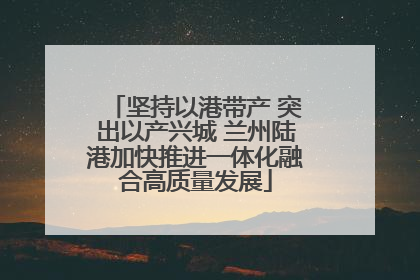 坚持以港带产 突出以产兴城 兰州陆港加快推进一体化融合高质量发展