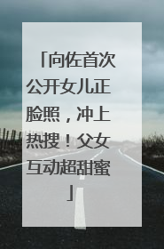 向佐首次公开女儿正脸照，冲上热搜！父女互动超甜蜜