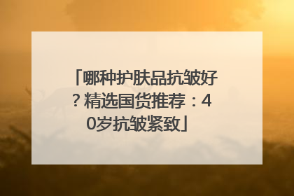 哪种护肤品抗皱好？精选国货推荐：40岁抗皱紧致