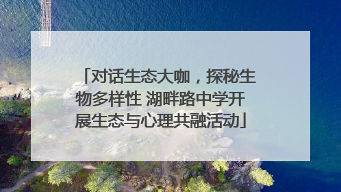 对话生态大咖，探秘生物多样性 湖畔路中学开展生态与心理共融活动