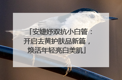 安婕妤双抗小白管：开启去黄护肤品新篇，焕活年轻亮白美肌