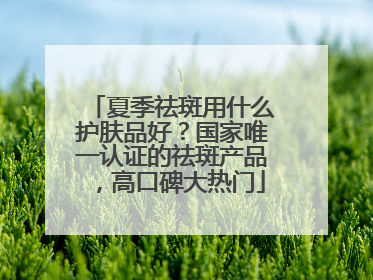 夏季祛斑用什么护肤品好？国家唯一认证的祛斑产品，高口碑大热门