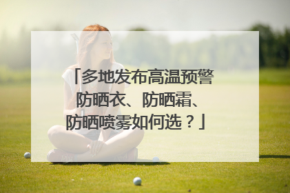 多地发布高温预警 防晒衣、防晒霜、防晒喷雾如何选？