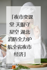 夜市变课堂 天眼守星空 湖北消防全力护航全省夜市经济
