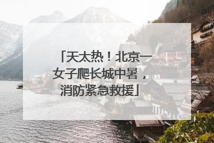 天太热！北京一女子爬长城中暑，消防紧急救援