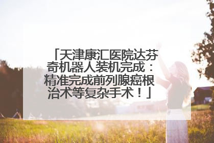 天津康汇医院达芬奇机器人装机完成：精准完成前列腺癌根治术等复杂手术！