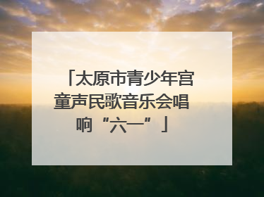 太原市青少年宫童声民歌音乐会唱响“六一”