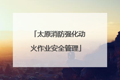 太原消防强化动火作业安全管理