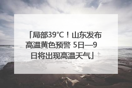 局部39℃！山东发布高温黄色预警 5日—9日将出现高温天气