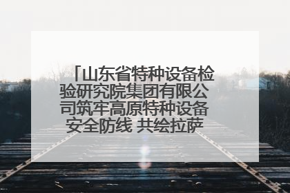 山东省特种设备检验研究院集团有限公司筑牢高原特种设备安全防线 共绘拉萨美好生活画卷