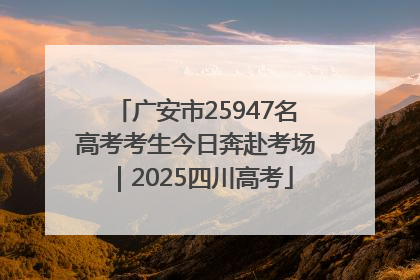 广安市25947名高考考生今日奔赴考场｜2025四川高考