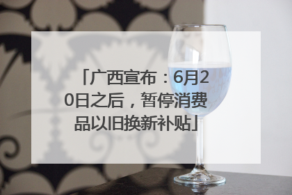 广西宣布：6月20日之后，暂停消费品以旧换新补贴