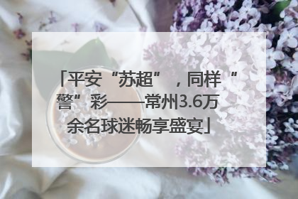 平安“苏超”，同样“警”彩——常州3.6万余名球迷畅享盛宴