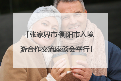 张家界市·衡阳市入境游合作交流座谈会举行