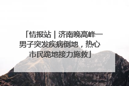 情报站｜济南晚高峰一男子突发疾病倒地，热心市民跪地接力施救