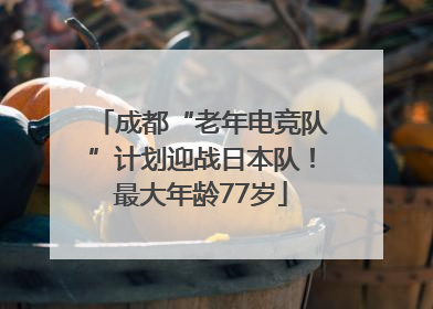 成都“老年电竞队”计划迎战日本队！最大年龄77岁