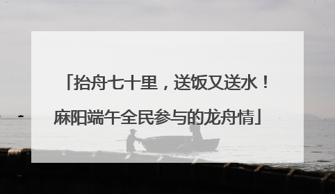 抬舟七十里，送饭又送水！麻阳端午全民参与的龙舟情