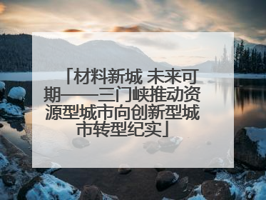 材料新城 未来可期——三门峡推动资源型城市向创新型城市转型纪实