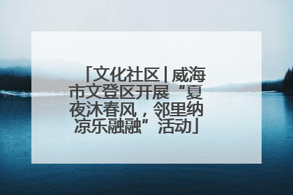 文化社区│威海市文登区开展“夏夜沐春风，邻里纳凉乐融融”活动