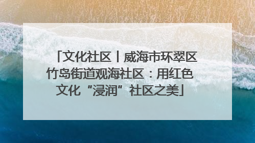 文化社区丨威海市环翠区竹岛街道观海社区：用红色文化“浸润”社区之美