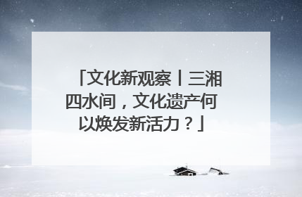 文化新观察丨三湘四水间，文化遗产何以焕发新活力？