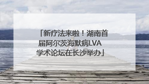 新疗法来啦！湖南首届阿尔茨海默病LVA学术论坛在长沙举办