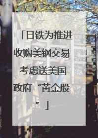 日铁为推进收购美钢交易 考虑送美国政府“黄金股”