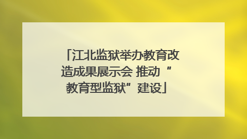 江北监狱举办教育改造成果展示会 推动“教育型监狱”建设
