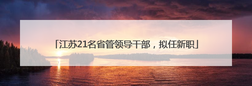 江苏21名省管领导干部，拟任新职