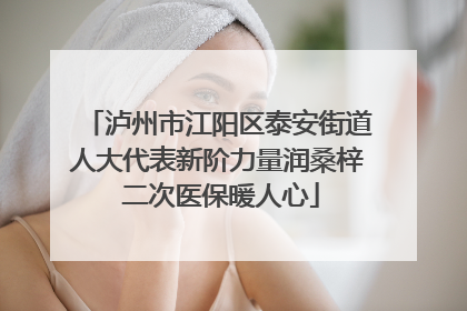 泸州市江阳区泰安街道人大代表新阶力量润桑梓 二次医保暖人心