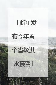浙江发布今年首个省级洪水预警