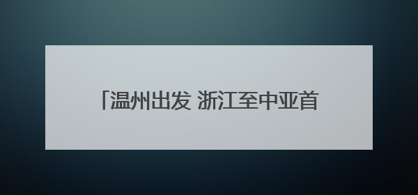 温州出发 浙江至中亚首条国际公路运输线路开通