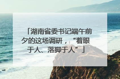 湖南省委书记端午前夕的这场调研，“着眼于人、落脚于人”