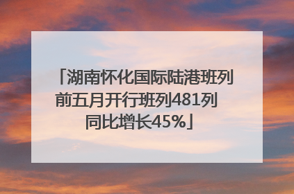 湖南怀化国际陆港班列前五月开行班列481列 同比增长45%