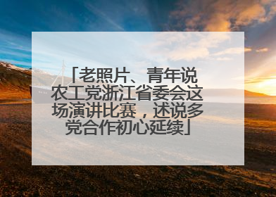 老照片、青年说 农工党浙江省委会这场演讲比赛，述说多党合作初心延续