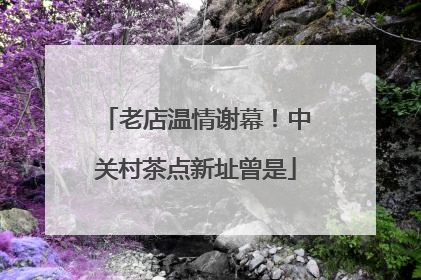 老店温情谢幕！中关村茶点新址曾是