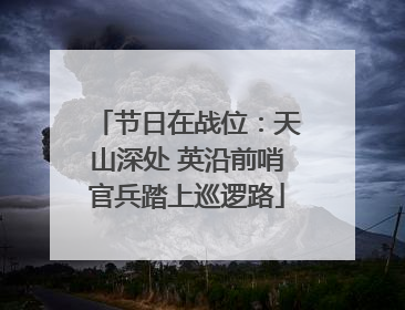 节日在战位：天山深处 英沿前哨官兵踏上巡逻路