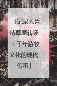 记录扎鲁特草原转场：千年游牧文化的现代传承