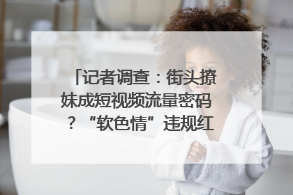 记者调查：街头撩妹成短视频流量密码？“软色情”违规红线亟待明确｜聚焦短视频乱象治理