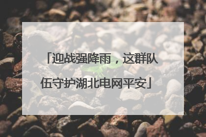 迎战强降雨，这群队伍守护湖北电网平安