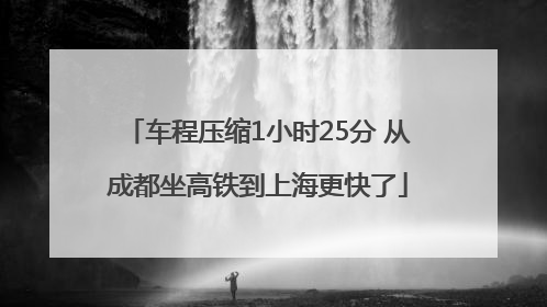 车程压缩1小时25分 从成都坐高铁到上海更快了