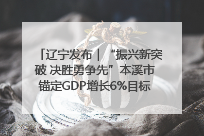 辽宁发布｜“振兴新突破 决胜勇争先”本溪市锚定GDP增长6%目标推进十项重点工作