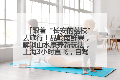 跟着“长安的荔枝”去旅行！品岭南鲜果，解锁山水康养新玩法，上海3小时直飞，自驾高速费优惠