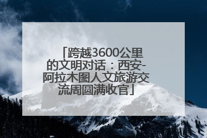 跨越3600公里的文明对话：西安-阿拉木图人文旅游交流周圆满收官