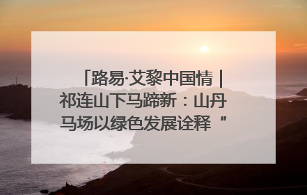 路易·艾黎中国情｜祁连山下马蹄新：山丹马场以绿色发展诠释“两山”理论实践