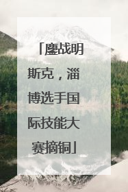 鏖战明斯克，淄博选手国际技能大赛摘铜