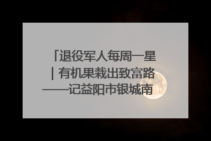 退役军人每周一星｜有机果栽出致富路——记益阳市银城南湖蔬果农民专业合作社总经理晏桂明